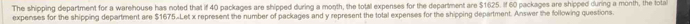 The shipping department for a warehouse has noted that if 40 packages are shipped during a month, the total expenses for the department are $1625. If 60 packages are shipped during a month, the lola 
expenses for the shipping department are $1675.Let x represent the number of packages and y represent the total expenses for the shipping department. Answer the following questions