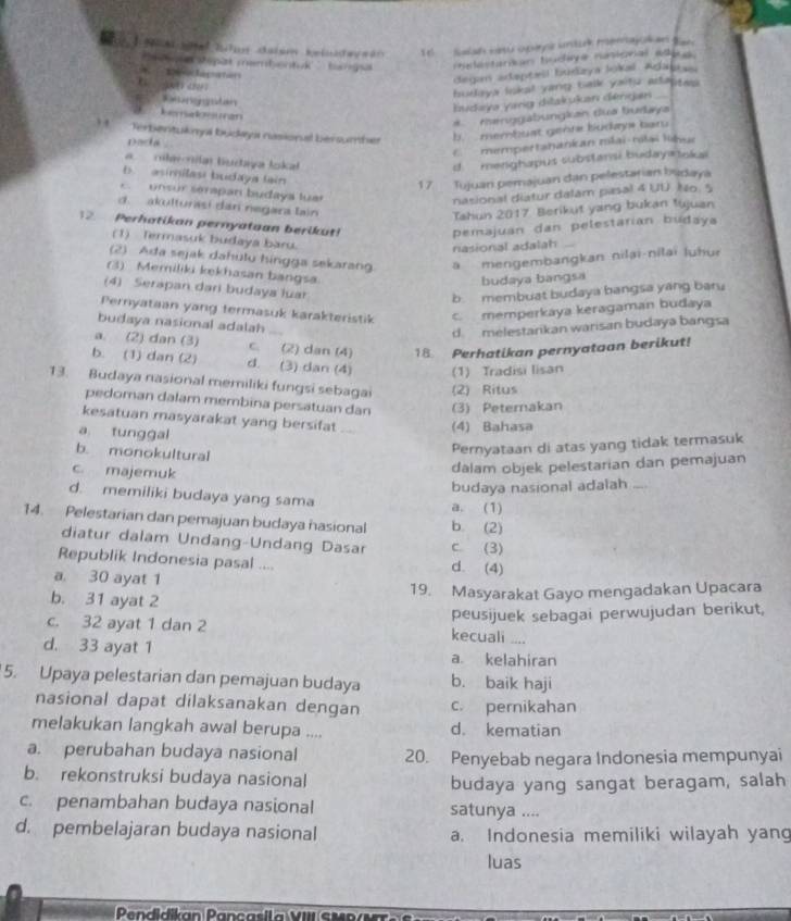 Salah ninu opiro undurk merajokan Ban 
e  tepas membentuk ' barga  radéstanian tudive nusicnal elius
la  to 
degan adepteil budaya lokal Adagia=
budaya lokal yang balk yaitu adaptes 
lnggstan
Iudaya yarig ditakukan dérgan_
Lera lan
*  Henggabungkan dua turlaya
erbentukml budyi nasional bersumher
b membust gehre budays baru
Dada
c mempertanankan mlai-ríai libu
nilalar tuctaya lokal d  menghapus substansi budayatnkai
b. asimílasi budaya lain
17 Tujuan pemajuan dan pelestarian bsdaya
E  unsór sérapan budaya luar
nasional diatur dalam pasal 4 UU. No. 5
d. akulturasi dan negara lain
Tahun 2017 Berikut yang bukan tujuan
12. Perhatikan pernyataan berikut! pemajuan dan pelestarian budaya
(1) Termasuk budaya baru.
nasional adalah
(2) Ada sejak dahulu hingga sekarang. a  mengembangkan nilaï-nilaï luhur
(3) Memiliki kekhasan bangsa.
budaya bangsa
(4) Serapan dari budaya luar
b membuat budaya bangsa yang bar.
Pernyataan yang termasuk karakteristik c. memperkaya keragaman budaya
budaya nasional adalah
d. melestarikan warisan budaya bangsa
a. (2) dan (3) c. (2) dan (4) 18. Perhatikan pernyataan berikut!
b. (1) dan (2) d. (3) dan (4) (1) Tradisi lisan
13. Budaya nasional memiliki fungsi sebagai (2) Ritus
pedoman dalam membina persatuan dan (3) Peternakan
kesatuan masyarakat yang bersifat .. (4) Bahasa
a tunggal
Peryataan di atas yang tidak termasuk
b. monokultural _
c. majemuk
dalam objek pelestarian dan pemajuan
budaya nasional adalah
d. memiliki budaya yang sama
a. (1)
14. Pelestarian dan pemajuan budaya hasional b. (2)
diatur dalam Undang-Undang Dasar c (3)
Republik Indonesia pasal .... d. (4)
a 30 ayat 1
b. 31 ayat 2
19. Masyarakat Gayo mengadakan Upacara
peusijuek sebagai perwujudan berikut,
c. 32 ayat 1 dan 2 kecuali ....
d. 33 ayat 1 a. kelahiran
5. Upaya pelestarian dan pemajuan budaya b. baik haji
nasional dapat dilaksanakan dengan c. pernikahan
melakukan langkah awal berupa .... d. kematian
a. perubahan budaya nasional 20. Penyebab negara Indonesia mempunyai
b. rekonstruksi budaya nasional
budaya yang sangat beragam, salah
c. penambahan budaya nasional satunya ....
d. pembelajaran budaya nasional a. Indonesia memiliki wilayah yan
luas
Pendidikan Pançasila VIII s