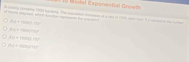 Model Exponential Growth
A colony contains 1500 bacteria. The population increases at a rate of 115% each hour. If x represents the number
of hours elapsed, which function represents the scenario?
f(x)=1500(1.15)^x
f(x)=1500(115)^x
f(x)=1500(2.15)^x
f(x)=1500(215)^x