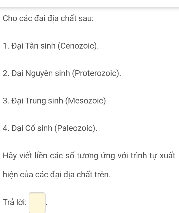 Cho các đại địa chất sau: 
1. Đại Tân sinh (Cenozoic). 
2. Đại Nguyên sinh (Proterozoic). 
3. Đại Trung sinh (Mesozoic). 
4. Đại Cổ sinh (Paleozoic). 
Hãy viết liền các số tương ứng với trình tự xuất 
hiện của các đại địa chất trên. 
Trả lời: □ .