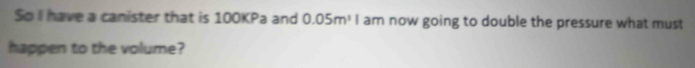 So I have a canister that is 100KPa and 0.05m^3I am now going to double the pressure what must 
happen to the volume?