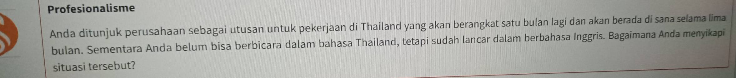 Profesionalisme 
Anda ditunjuk perusahaan sebagai utusan untuk pekerjaan di Thailand yang akan berangkat satu bulan lagi dan akan berada di sana selama lima 
bulan. Sementara Anda belum bisa berbicara dalam bahasa Thailand, tetapi sudah lancar dalam berbahasa Inggris. Bagaimana Anda menyikapi 
situasi tersebut?