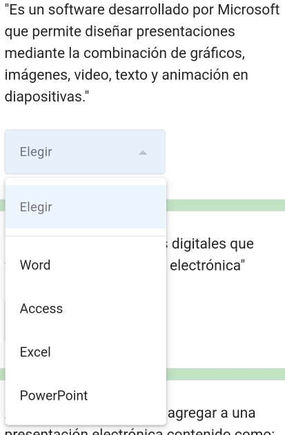 "Es un software desarrollado por Microsoft
que permite diseñar presentaciones
mediante la combinación de gráficos,
imágenes, video, texto y animación en
diapositivas."
Elegir
Elegir
digitales que
Word electrónica''
Access
Excel
PowerPoint
agregar a una