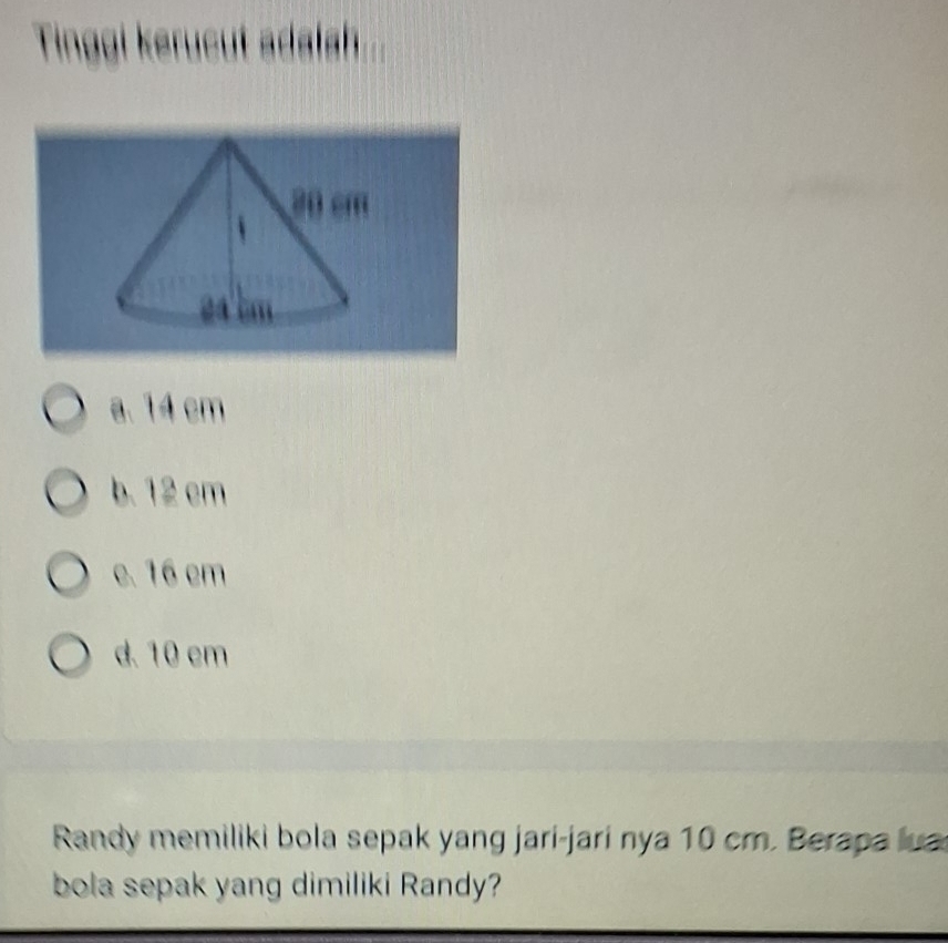 Tinggi kerucut adalah
a. 14 cm
b. 12 cm
c. 16 cm
d. 10 cm
Randy memiliki bola sepak yang jari-jari nya 10 cm. Berapa lua
bola sepak yang dimiliki Randy?