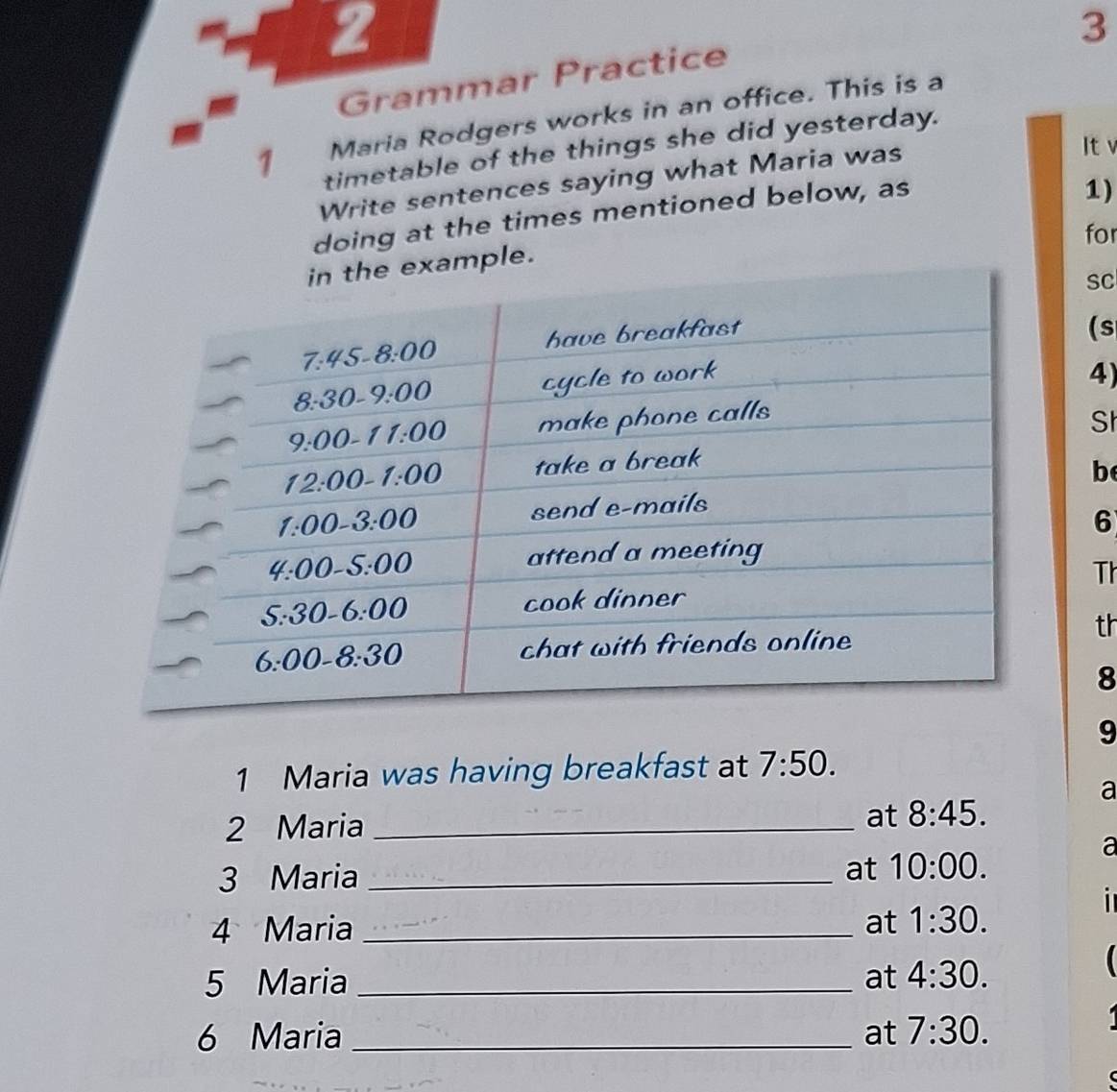 2
3
Grammar Practice
Maria Rodgers works in an office. This is a
1 timetable of the things she did yesterday.
Write sentences saying what Maria was
Itv
doing at the times mentioned below, as
1)
for
mple.
SC
(s
4)
St
b
6
Th
th
8
9
1 Maria was having breakfast at 7:50.
a
2 Maria_
at 8:45.
a
3 Maria_
at 10:00.
4 Maria _at 1:30.
5 Maria _at 4:30.
6 Maria _at 7:30.