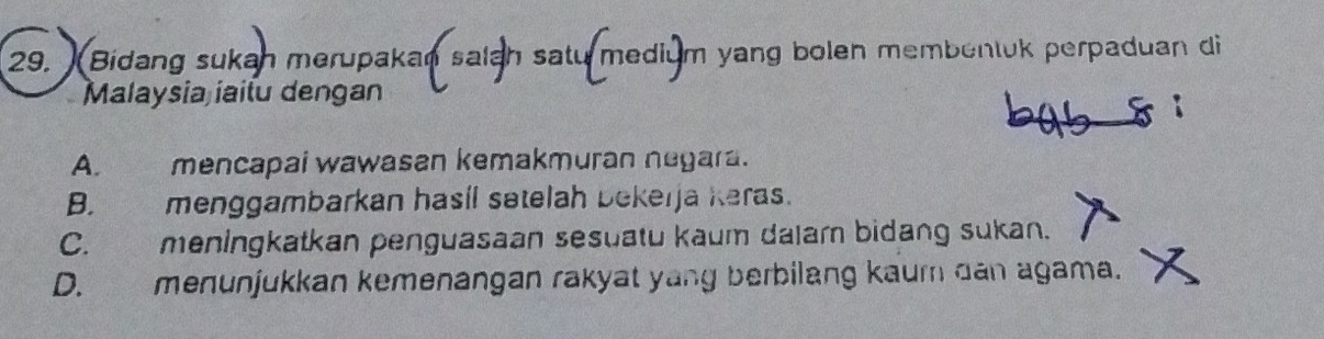 Bidang sukan merupakan salah satu medium yang bolen membentuk perpaduan di
Malaysia iaitu dengan
A. mencapai wawasan kemakmuran negara.
B. menggambarkan hasil satelah bekerja keras.
C. meningkatkan penguasaan sesuatu kaum dalam bidang sukan.
D. menunjukkan kemenangan rakyat yang berbilang kaur dan agama.