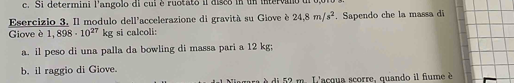 Si determini l'angolo di cui è ruotato il disco in un intervalo dl 0,015 s. 
Esercizio 3. Il modulo dell'accelerazione di gravità su Giove è 24,8m/s^2. Sapendo che la massa di 
Giove è 1,898· 10^(27) kg g si calcoli: 
a. il peso di una palla da bowling di massa pari a 12 kg; 
b. il raggio di Giove. 
à è di 52 m. L'acqua scorre, quando il fiume è