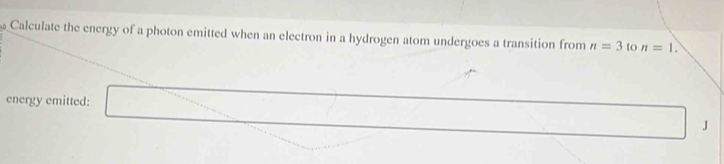 Calculate the energy of a photon emitted when an electron in a hydrogen atom undergoes a transition from n=3 to n=1. 
energy emitted:
J