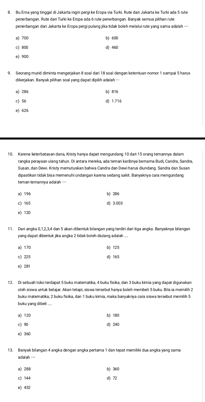 Bu Erna yang tinggal di Jakarta ingin pergi ke Eropa via Turki. Rute dari Jakarta ke Turki ada 5 rute
penerbangan. Rute dari Turki ke Eropa ada 6 rute penerbangan. Banyak semua pilihan rute
penerbangan dari Jakarta ke Eropa pergi pulang jika tidak boleh melalui rute yang sama adalah …·
a) 700 b) 600
c) 800 d) 460
e) 900
9. Seorang murid diminta mengerjakan 8 soal dari 18 soal dengan ketentuan nomor 1 sampai 5 harus
dikerjakan. Banyak pilihan soal yang dapat dipilih adalah …
a) 286 b) 816
c) 56 d) 1.716
e) 626
10. Karena keterbatasan dana, Kristy hanya dapat mengundang 10 dari 15 orang temannya dalam
rangka perayaan ulang tahun. Di antara mereka, ada teman karibnya bernama Budi, Candra, Sandra,
Susan, dan Dewi. Kristy memutuskan bahwa Candra dan Dewi harus diundang. Sandra dan Susan
dipastikan tidak bisa memenuhi undangan karena sedang sakit. Banyaknya cara mengundang
teman-temannya adalah …
a) 196 b) 286
c) 165 d) 3.003
e) 120
11. Dari angka 0,1,2,3,4 dan 5 akan dibentuk bilangan yang terdiri dari tiga angka. Banyaknya bilangan
yang dapat dibentuk jika angka 2 tidak boleh diulang adalah ....
a) 170 b) 125
c) 225 d) 165
e) 281
12. Di sebuah toko terdapat 5 buku matematika, 4 buku fisika, dan 3 buku kimia yang dapat digunakan
oleh siswa untuk belajar. Akan tetapi, siswa tersebut hanya boleh membeli 5 buku. Bila ia memilih 2
buku matematika, 2 buku fisika, dan 1 buku kimia, maka banyaknya cara siswa tersebut memilih 5
buku yang dibeli ....
a) 120 b) 180
c 90 d) 240
e) 360
13. Banyak bilangan 4 angka dengan angka pertama 1 dan tepat memiliki dua angka yang sama
a dal ah · ·
a) 288 b) 360
c) 144 d) 72
e) 432