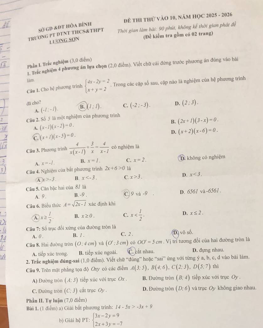 Để THI thử vàO 10, năM HỌC 2025 - 2026
Sở gD &đt hòa bình
TRƯONG PT DTNT THCS&THPT  Thời gian làm bài: 90 phút, không kể thời gian phát đề
LUONG SON
(Đề kiểm tra gồm có 02 trang)
Phần I. Trắc nghiệm (3,0 điểm)
1. Trắc nghiệm 4 phương án lựa chọn (2,0 điểm). Viết chữ cái đứng trước phương án đúng vào bài
lâm.
Câu 1. Cho hhat o phương trinh beginarrayl 4x-2y=2 x+y=2endarray.. Trong các cặp số sau, cặp nào là nghiệm của hệ phương trình
đã cho?
A. (-1;-1). B. )(1;1). C. (-2;-3). D. (2;3).
2 Câu 2. Số 5 là một nghiệm của phương trình
B. (2x+1)(3-x)=0.
A. (x-1)(x-2)=0.
C. (x+1)(x-5)=0.
D. (x+2)(x-6)=0.
Câu 3. Phương trình  4/x(x-1) + 3/x = 4/x-1  có nghiệm là
A. x=-l. B. x=l. C. x=2. D. không có nghiệm
Câu 4. Nghiệm của bất phương trình 2x+6>0 là
A. x>-3 B. x C. x>3. D. x<3.
Câu 5. Căn bậc hai của 87 là
C 9va-9 D. 6561
A.9. B. -9 . và -65 61.
Câu 6. Biểu thức A=sqrt(2x-1) xác định khi
A. x≥  1/2 . B. x≥ 0. C. x D. x≤ 2.
Câu 7: Số trục đổi xứng của đường tròn là
A. 0 . B. / . C. 2 . D. vô số.
Câu 8. Hai đường tròn (0:4cm) và (O';3cm) có OO'=5cm. Vị trí tương đổi của hai đường tròn là
A. tiếp xúc trong. B. tiếp xúc ngoài. C. cắt nhau. D. đựng nhau.
2. Trắc nghiệm đúng-sai (1,0 điểm). Viết chữ “đúng” hoặc “sai” ứng với từng ý a, b, c, d vào bài làm.
Câu 9. Trên mặt phẳng tọa độ Oxy có các điểm A(3;5),B(4;6),C(2;3),D(5;7) thì
A) Đường tròn (A:3) tiếp xúc với trục Ox . B. Đường tròn (B;4) tiếp xúc với trục Oy .
C. Đường tròn (C;3) cắt trục Oy D. Đường tròn (D:6) và trục Oy không giao nhau.
Phần II. Tự luận (7,0 điểm)
Bài 1. (1 điểm) a) Giải bất phương trình: 14-5x>-3x+9
b) Giải hệ PT: beginarrayl 3x-2y=9 2x+3y=-7endarray.