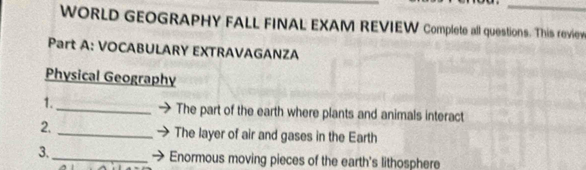 WORLD GEOGRAPHY FALL FINAL EXAM REVIEW Complete all questions. This review 
Part A: VOCABULARY EXTRAVAGANZA 
Physical Geography 
1. 
_The part of the earth where plants and animals interact 
2. 
_The layer of air and gases in the Earth 
3._ 
Enormous moving pieces of the earth's lithosphere