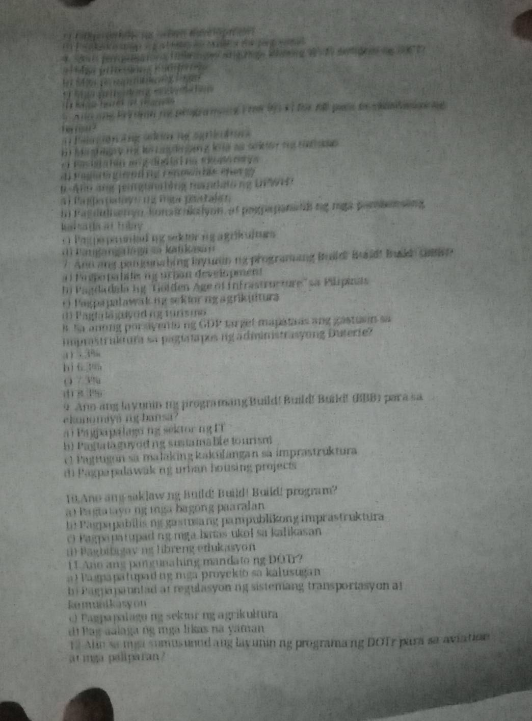 a
(            y ra dató ng L  61 
1  Pa  n  La do   1 e Tt (e Rje 
Tas do heryo, konaic noion, of poopepanao ng mgapare
             
O Peppo pr untad mg secer og a géic at era
=  Pam  ka   ng sn Kat aa 
/  And a por nabing ly urn na programang Bald Baldt Bwldo casen 
a  Pa spo pabits n g ucpan devio pmen
n Pagdadala h ''Gölden Age of Infrastructure''sa Pilipinas
*  Pagpapaławak mg sekiorng a grikutura
Padi a a ed n g  tur  o 
k h a aning por ayenin ing GDP ca get mapatans an 
imprastrukt ura sa pigatapos ng administrasyong Duterie?
4，49hn
bì 6 tán
() / 39u
   
9 Ano ang la yunin mg jirogramang Build! Build! Buid! (BB) para sa
ekanomiya ighansa
a i Pagpapalaga ng sektorng FT
h) P afta ta  guyod ng susta ina ble to urism
e  Pagtugon sa malaking kakufangan sa imprastrüktura
dh Pagpapalawak ng urban housing projects
10,Ano ang saklawng Build! Build! Build! program?
a o Pagtatayo ng mga bagong paaralan
ba Pagpapabilis ng gastusang pampublikong imprastruktura
O Pagpapatupad ng mga baas ukol sa kalikasan
() Paghibagavng libreng erukasyon
11 Ano ang pangunahing mandato ng DOT?
a l  Pagpapatupad ngmga proyekto sa kalusugan
b i Pagnapanntad at regulasyon ng sistemang transportasy on at
komunikasyon
Pagpapalagung sektur ng agrikultura
d i P  ag aalaga ng mga likas na yaman
13 Alin sa misa sumusunnd ang layunin ng programang DOT para sa aviation
atmga paliparan ?