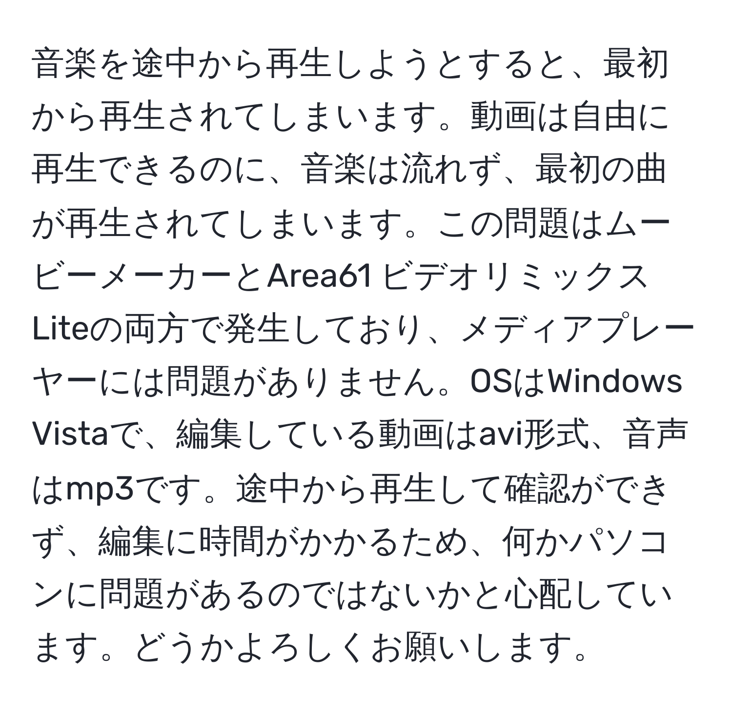 音楽を途中から再生しようとすると、最初から再生されてしまいます。動画は自由に再生できるのに、音楽は流れず、最初の曲が再生されてしまいます。この問題はムービーメーカーとArea61 ビデオリミックス Liteの両方で発生しており、メディアプレーヤーには問題がありません。OSはWindows Vistaで、編集している動画はavi形式、音声はmp3です。途中から再生して確認ができず、編集に時間がかかるため、何かパソコンに問題があるのではないかと心配しています。どうかよろしくお願いします。