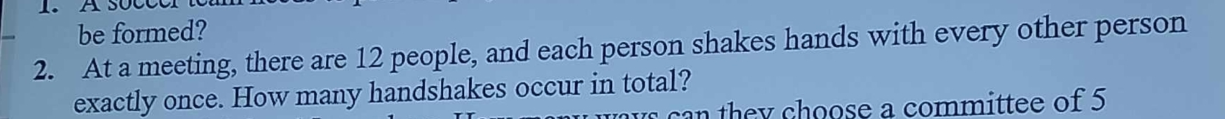 be formed? 
2. At a meeting, there are 12 people, and each person shakes hands with every other person 
exactly once. How many handshakes occur in total? 
can they choose a committee of 5