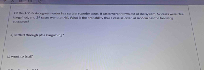 Of the 106 first-degree murder in a certain superior court, 8 cases were thrown out of the system, 69 cases were plea- 
bargained, and 29 cases went to trial. What is the probability that a case selected at random has the following 
outcomes? 
a) settled through plea bargaining? 
b) went to trial?