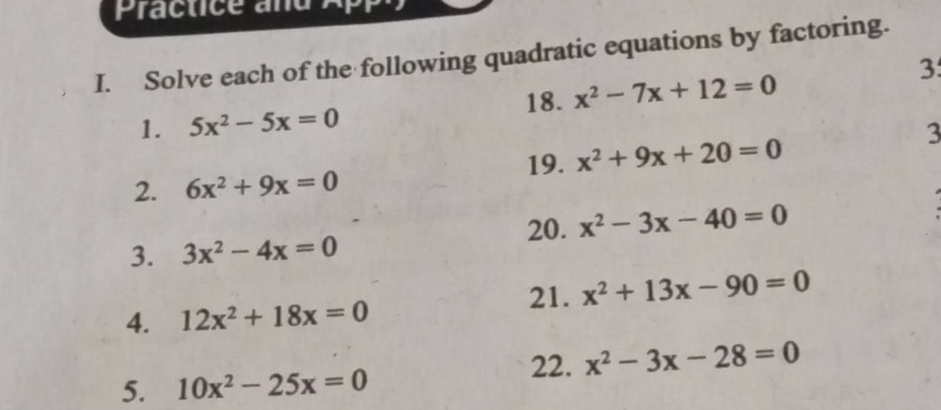 Solve each of the following quadratic equations by factoring. 
3 
18. x^2-7x+12=0
1. 5x^2-5x=0
3 
19. x^2+9x+20=0
2. 6x^2+9x=0
20. x^2-3x-40=0
3. 3x^2-4x=0
21. x^2+13x-90=0
4. 12x^2+18x=0
22. x^2-3x-28=0
5. 10x^2-25x=0