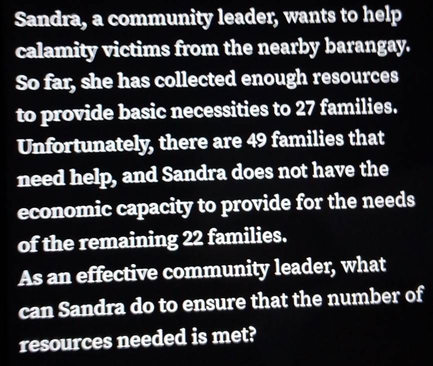 Sandra, a community leader, wants to help 
calamity victims from the nearby barangay. 
So far, she has collected enough resources 
to provide basic necessities to 27 families. 
Unfortunately, there are 49 families that 
need help, and Sandra does not have the 
economic capacity to provide for the needs 
of the remaining 22 families. 
As an effective community leader, what 
can Sandra do to ensure that the number of 
resources needed is met?