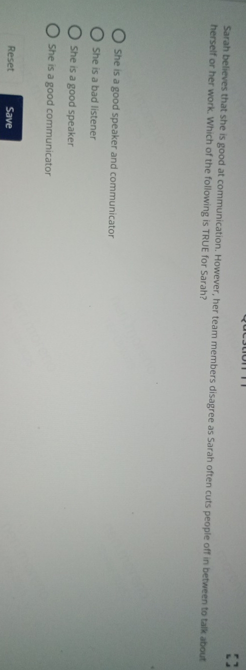 Sarah believes that she is good at communication. However, her team members disagree as Sarah often cuts people off in between to talk about
herself or her work. Which of the following is TRUE for Sarah?
She is a good speaker and communicator
She is a bad listener
She is a good speaker
She is a good communicator
Reset Save