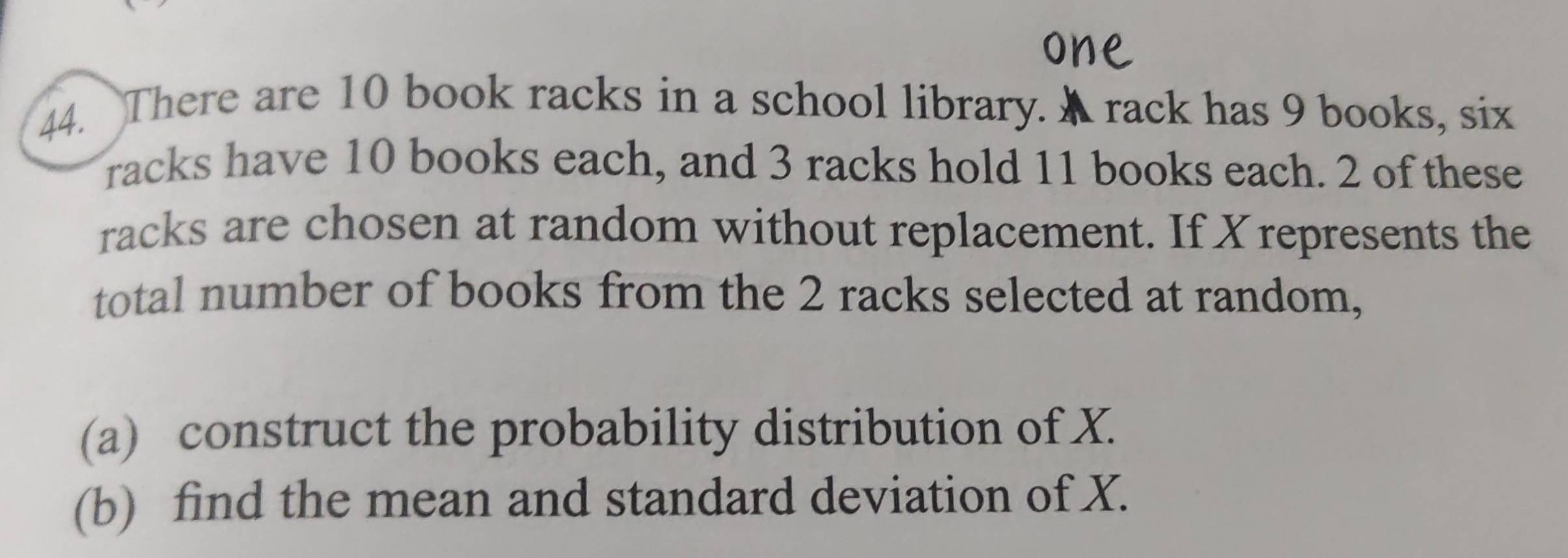 There are 10 book racks in a school library. A rack has 9 books, six 
racks have 10 books each, and 3 racks hold 11 books each. 2 of these 
racks are chosen at random without replacement. If Xrepresents the 
total number of books from the 2 racks selected at random, 
(a) construct the probability distribution of X. 
(b) find the mean and standard deviation of X.