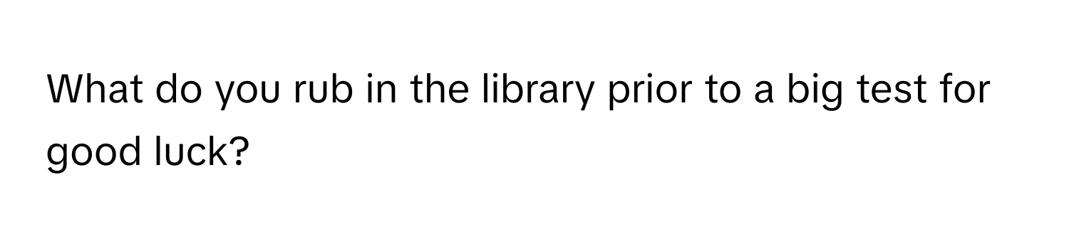 What do you rub in the library prior to a big test for good luck?