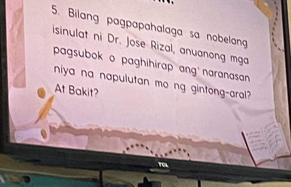 Bilang pagpapahalaga sa nobelang 
isinulat ni Dr. Jose Rizal, anuanong mga 
pagsubok o paghihirap ang naranasan 
niya na napulutan mo ng gintong-aral? 
At Bakit? 
TCL