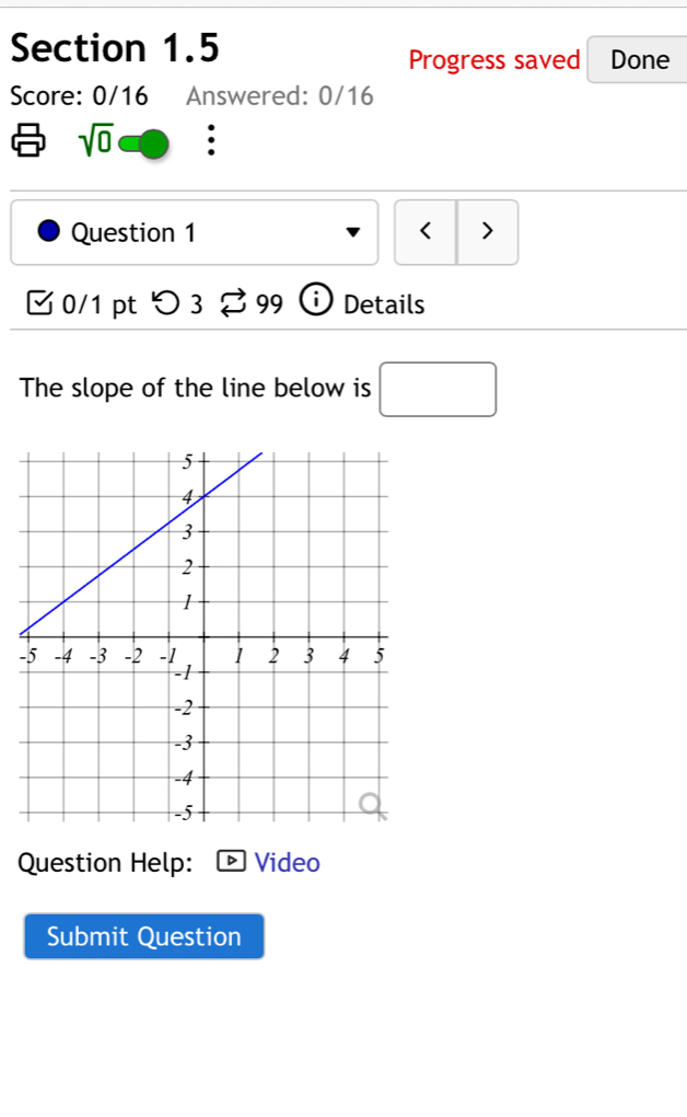 Progress saved Done 
Score: 0/16 Answered: 0/16
sqrt(0). 
Question 1 < > 
0/1 pt つ 3 99 Details 
The slope of the line below is □ 
- 
Question Help: Video 
Submit Question