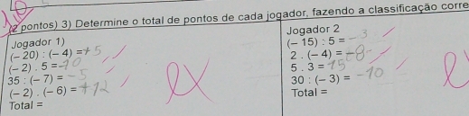 pontos) 3) Determine o total de pontos de cada jogador, fazendo a classificação corre 
Jogador 2 
Jogador 1)
(-15):5=
(-20):(-4)=
2.(-4)=
(-2).5=
5.3=
35:(-7)=
30:(-3)=
(-2).(-6)=
Total = Total =