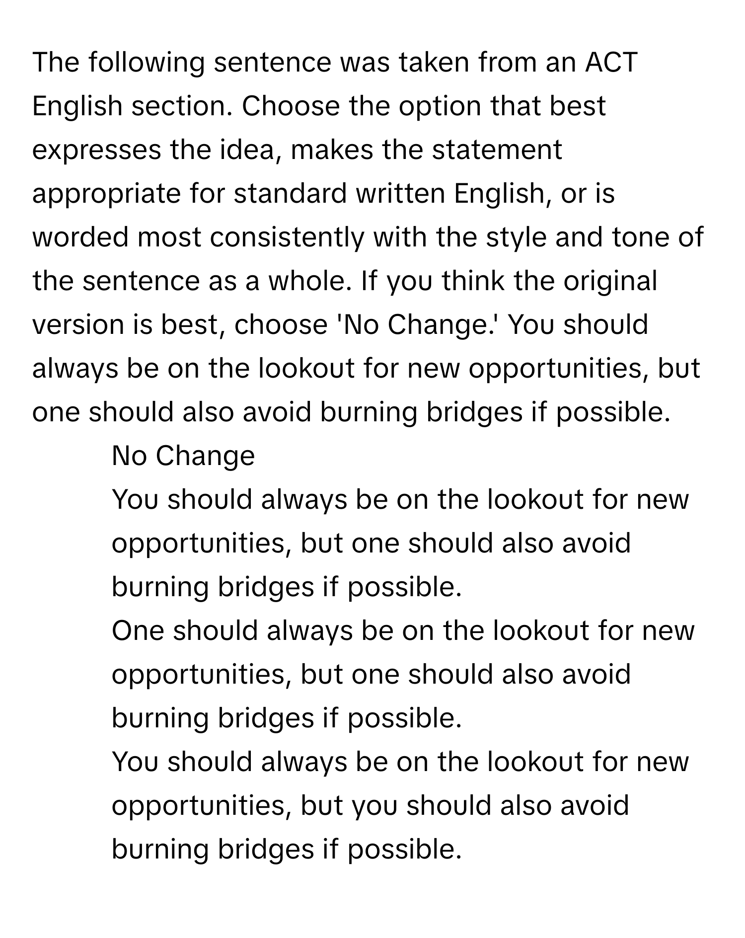 The following sentence was taken from an ACT English section. Choose the option that best expresses the idea, makes the statement appropriate for standard written English, or is worded most consistently with the style and tone of the sentence as a whole. If you think the original version is best, choose 'No Change.'  You should always be on the lookout for new opportunities, but one should also avoid burning bridges if possible.

1) No Change
2) You should always be on the lookout for new opportunities, but one should also avoid burning bridges if possible.
3) One should always be on the lookout for new opportunities, but one should also avoid burning bridges if possible.
4) You should always be on the lookout for new opportunities, but you should also avoid burning bridges if possible.