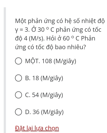 Một phản ứng có hệ số nhiệt độ
y=3. Ở 30°C phản ứng có tốc
độ 4 (M/s). Hỏi ở 60° C Phản
ứng có tốc độ bao nhiêu?
MộT. 108 (M/giây)
B. 18 (M/giây)
C. 54 (M/giây)
D. 36 (M/giây)
Đặt lại lựa chọn