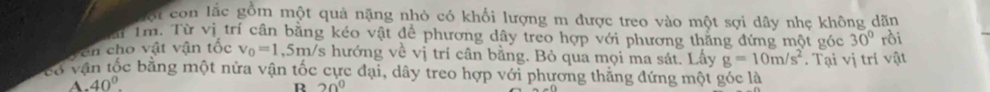 ội con lắc gồm một quả nặng nhỏ có khối lượng m được treo vào một sợi dây nhẹ không dãn
Tm. Từ vị trí cân bằng kéo vật đề phương dây treo hợp với phương thắng đứng một góc 30° rồi
en cho vật vận tốc V_0=1. , 5m/s hướng về vị trí cân bằng. Bỏ qua mọi ma sát. Lấy
có vận tốc bằng một nửa vận tốc cực đại, dây treo hợp với phương thẳng đứng một góc là . Tại vị trí vật
A. 40° g=10m/s^2
R 20°