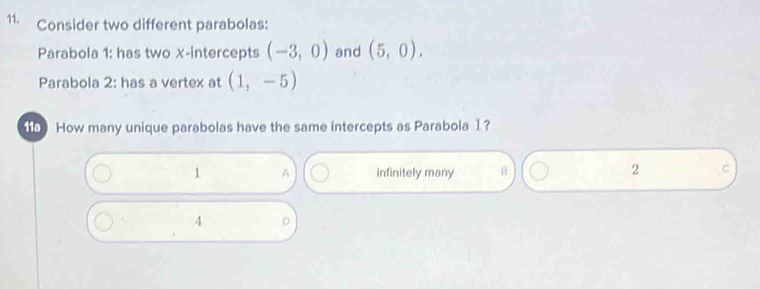 Consider two different parabolas:
Parabola 1: has two X-intercepts (-3,0) and (5,0). 
Parabola 2: has a vertex at (1,-5)
5 How many unique parabolas have the same intercepts as Parabola 1?
1 A infinitely many
2 C
4 D