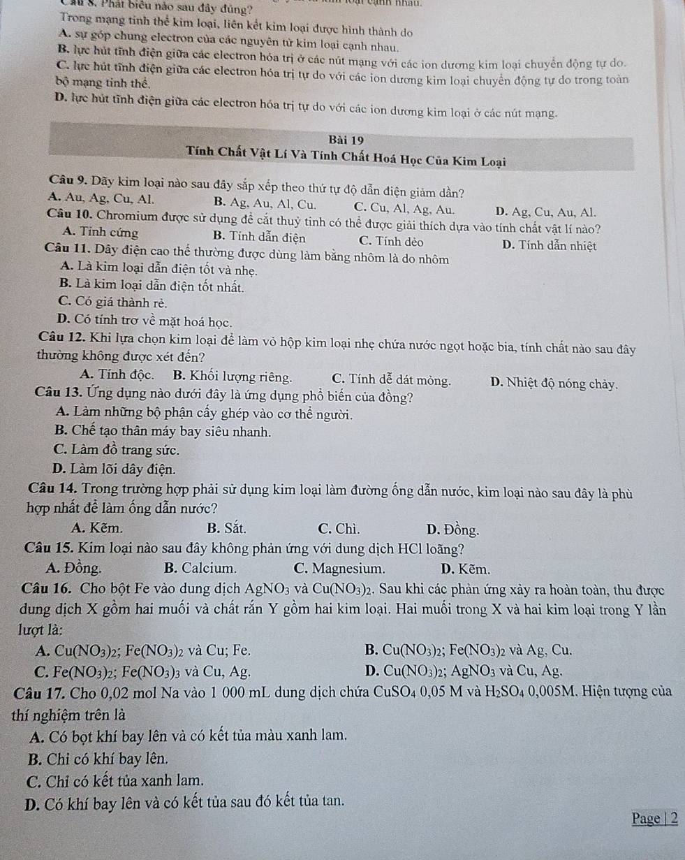 a  cạnh khah 
M S. Phát biêu nào sau đây đúng?
Trong mạng tinh thể kim loại, liên kết kim loại được hình thành do
A. sự góp chung electron của các nguyên từ kim loại cạnh nhau.
B. lực hút tĩnh điện giữa các electron hóa trị ở các nút mạng với các ion dương kim loại chuyển động tự do.
C. lực hút tĩnh điện giữa các electron hóa trị tự do với các ion dương kim loại chuyển động tự do trong toàn
bộ mạng tinh thể,
D. lực hút tĩnh điện giữa các electron hóa trị tự do với các ion dương kim loại ở các nút mạng.
Bài 19
Tính Chất Vật Lí Và Tính Chất Hoá Học Của Kim Loại
Câu 9. Dãy kim loại nào sau đây sắp xếp theo thứ tự độ dẫn điện giảm dần?
A. Au, Ag, Cu, Al. B. Ag, Au, Al, Cu. C. Cu, Al, Ag, Au. D. Ag, Cu, Au, Al.
Câu 10. Chromium được sử dụng để cắt thuỷ tinh có thể được giải thích dựa vào tính chất vật lí nào?
A. Tinh cứng B. Tính dẫn điện C. Tính dèo D. Tính dẫn nhiệt
Câu 11. Dây điện cao thể thường được dùng làm bằng nhôm là do nhôm
A. Là kim loại dẫn điện tốt và nhẹ.
B. Là kim loại dẫn điện tốt nhất.
C. Có giá thành rẻ.
D. Có tính trơ về mặt hoá học.
Câu 12. Khi lựa chọn kim loại để làm vỏ hộp kim loại nhẹ chứa nước ngọt hoặc bia, tính chất nào sau đây
thường không được xét đến?
A. Tính độc. B. Khối lượng riêng. C. Tính dễ dát mỏng. D. Nhiệt độ nóng chảy.
Câu 13. Ứng dụng nào dưới đây là ứng dụng phổ biến của đồng?
A. Làm những bộ phận cấy ghép vào cơ thể người.
B. Chế tạo thân máy bay siêu nhanh.
C. Làm đồ trang sức.
D. Làm lõi dây điện.
Câu 14. Trong trường hợp phải sử dụng kim loại làm đường ống dẫn nước, kim loại nào sau đây là phù
hợp nhất để làm ống dẫn nước?
A. Kẽm. B. Sắt. C. Chì. D. Đồng.
Câu 15. Kim loại nào sau đây không phản ứng với dung dịch HCl loãng?
A. Đồng. B. Calcium. C. Magnesium. D. Kẽm.
Câu 16. Cho bột Fe vào dung dịch AgNO_3 và Cu(NO_3)_2 2. Sau khi các phản ứng xảy ra hoàn toàn, thu được
dung địch X gồm hai muối và chất rar n Y gồm hai kim loại. Hai muối trong X và hai kim loại trong Y lần
lượt là:
A. Cu(NO_3) 2; Fe(NO_3) 2 và Cu; Fe. B. Cu(NO_3): Fe(NO_3) 2 và Ag Cu.
C. Fe(NO_3) 2; Fe(NO_3): và Cu, Ag. D. Cu(NO_3)_2. AgNO_3 và Cu,Ag.
Câu 17. Cho 0,02 mol Na vào 1 000 mL dung dịch chứa CuSO_40,05M và H_2SO_4 0,005M 1. Hiện tượng của
thí nghiệm trên là
A. Có bọt khí bay lên và có kết tủa màu xanh lam.
B. Chỉ có khí bay lên.
C. Chỉ có kết tủa xanh lam.
D. Có khí bay lên và có kết tủa sau đó kết tủa tan.
Page | 2