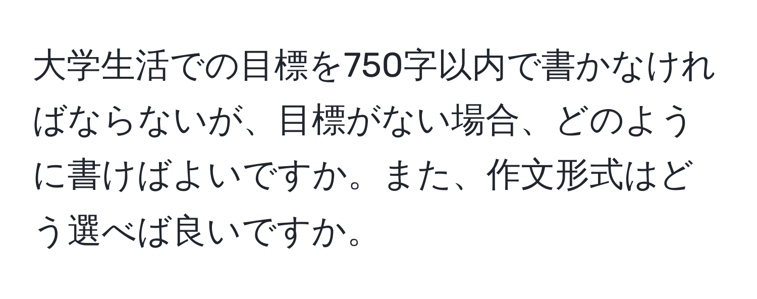 大学生活での目標を750字以内で書かなければならないが、目標がない場合、どのように書けばよいですか。また、作文形式はどう選べば良いですか。