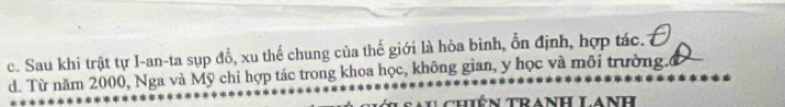 c. Sau khi trật tự I-an-ta sụp đồ, xu thể chung của thế giới là hòa bình, ổn định, hợp tác.
d. Từ năm 2000, Nga và Mỹ chỉ hợp tác trong khoa học, không gian, y học và môi trường.ổ
gau chiên Tranh LAnh