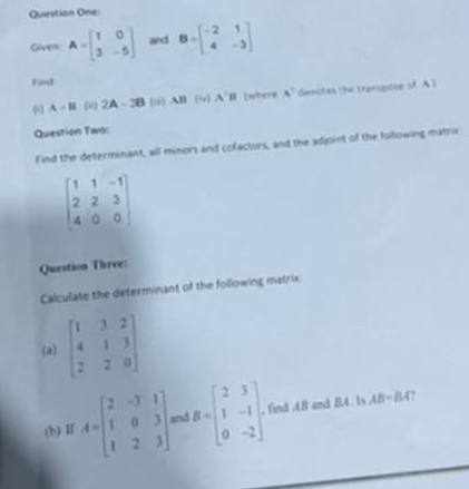 Question One: 
Given A=beginbmatrix 1&0 3&-5endbmatrix and B=beginbmatrix -2&1 4&-3endbmatrix
Find
A-B ( 2A-3B(a)AB(b)A'B Iwhere A^1 denctes the transpose of A) 
Question Two: 
Find the determinant, all minors and cofactors, and the adjoint of the following matrix
beginbmatrix 1&1&-1 2&2&3 4&0&0endbmatrix
Question Three: 
Calculate the determinant of the following matrix: 
(a) beginbmatrix 1&3&2 4&1&3 2&2&0endbmatrix
(b) If A=beginbmatrix 2&-3&1 1&0&3 1&2&3endbmatrix and B=beginbmatrix 2&3 1&-1 0&-2endbmatrix , find AB and BA. Is AB=BA