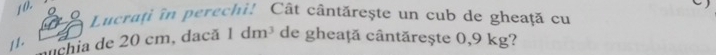 1 0. 
Lucrați în perechi! Cât cântărește un cub de gheață cu 
11. chia de 20 cm, dacă 1dm^3 de gheaṭă cântărește 0,9 kg?