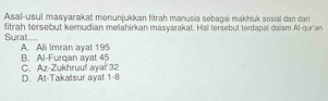 Asal-usul masyarakat monunjukkan fitrah manusia sebagai makhluk sosial dan dari
Sural.... fitrah tersebut kemudian melahirkan masyarakat. Hal tersebut terdapal dalam Al-qur'an
B. Al-Furqan ayat 45 A. Ali Imran ayat 195
D. Al-Takatsur ayat 1-8 C. Az-Zukhruul ayai 32