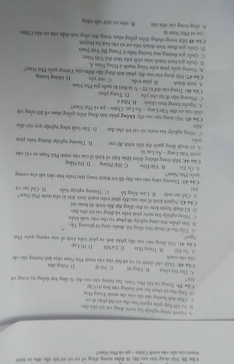 Nội dung nào sau đây là điểm tương đồng về cơ sở xã hội dẫn đến sự hình
thành của nền văn minh Chăm - pa và Phù Nam?
A. Ngành nông nghiệp lùa nước đóng vai trò chủ đạo
B. Sự kết hợp giữa người bản địa với bộ phận đi cư
C. Chịu ánh hướng sâu sắc của văn minh Trung Hoa
D. Tiếp thu có chọn lọc ảnh hướng văn hóa Ai Cập
Câu 39: Trong xã hội Phu Nam, lực lượng nào sau đây lã tằng lớp thống trị trong xã
hội?
A. Thợ thủ công B. Tăng lữ C. Nô lệ D. Nông dân
Câu 40: Thiết chế chính trị và xã hội của văn minh Phù Nam chịu ánh hướng sâu sắc
của vǎn minh
A. Ấn Độ B. Trung Hoa C. La Mã D. Hi Lạp
Cầu 41: Nội dung nào sau đây phản ánh sự phát triển kinh tế của vương quốc Phù
Nam?
A. Tiếp thu kĩ thuật làm đồng hồ, thuốc súng từ phương Tây.
B. Sân phẩm thủ công nghiệp đã phục vụ cho việc xuất khẩu.
C. Nông nghiệp lùa nước phát triển và đóng vai trò chủ đạo.
D. Kĩ thuật luyện kim và đúc đồng đạt đến trình độ hoàn mĩ.
Câu 42: Ngành kinh tế não sau đây phát triển mạnh đưới thời kỉ nhà nước Phù Nam?
A. Chế tạo máy B. Làm đồng hồ C. Thương nghiệp biến
khí D. Chế tạo vũ
Câu 43: Thương cảng nào sau đây đã trở thành trung tâm buôn bán sầm uất của vương
quốc Phù Nam?
A. Ôc Eo B. Vân Đồn C. Hải Phòng D. Đà Nẵng
Câu 44: Một trong những điểm khác biệt về kinh tế của văn minh Phù Nam so với văn
minh Văn Lang - Âu Lạc là
A. kĩ thuật đông gạch đạt đến trình độ cao B. Thương nghiệp đường biến phát
triền
C. Nông nghiệp lúa nước có vai trò chủ đạo D. Sản xuất nông nghiệp quy mô đồn
diễn
Câu 45: Nội dung nào sau đây không phản ảnh đúng điểm giống nhau về đời sống vật
chất của cư dân Văn Lang - Âu Lạc, Chăm - pa và Phù Nam?
A. Nguồn lương thực chính B. Nhà ở
C. Phương tiện đi lại chủ yếu D. Trang phục
Câu 46: Trong các thể kỉ III - V là thời ki quốc gia Phù Nam
A. hình thành. B. phát triển, C. suy yếu. D. khủng hoáng.
Câu 47: Nội dung nào sau đây phản ánh đùng đặc điểm của Vương quốc Phù Nam?
A. Vương quốc phát triển hùng mạnh ở Đông Nam Á.
B. Quốc gia hình thành sớm nhất trên lãnh thổ Việt Nam.
C. Quốc gia thương mại hướng biển ở Trung Bộ Việt Nam.
D. Quốc gia được hình thành trên cơ sở văn hoá Sa Huỳnh.
Câu 48 Một trong những điểm giống nhau trong đời sống tinh thần của cư dân Chăm
- pa và Phú Nam là
A. sống trong các nhà sản B. sớm có chữ viết riêng