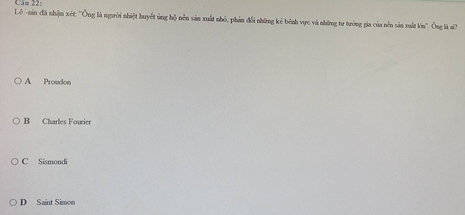 Lê -nin đã nhận xét: “Ông là người nhiệt huyết ủng hộ nền sản xuất nhỏ, phản đối những kẻ bênh vực và những tư tưởng gia của nền sản xuất lớn”. Ông là ai?
A Proudon
B Charles Fourier
C Sismondi
D Saint Simon