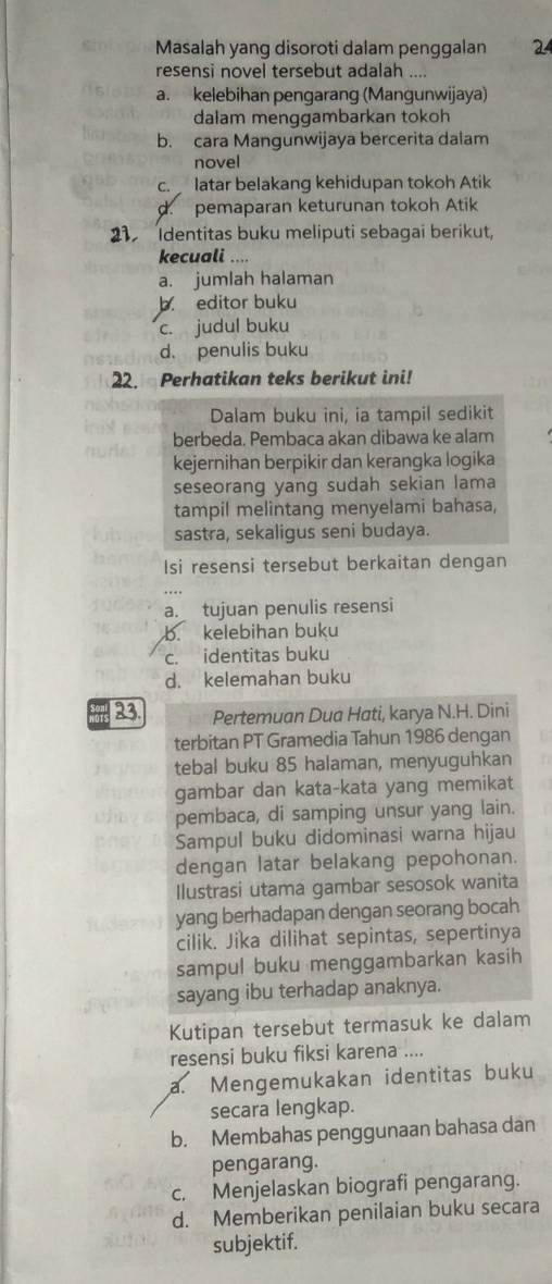 Masalah yang disoroti dalam penggalan 24
resensi novel tersebut adalah ....
a. kelebihan pengarang (Mangunwijaya)
dalam menggambarkan tokoh
b. cara Mangunwijaya bercerita dalam
novel
c.  latar belakang kehidupan tokoh Atik
d. pemaparan keturunan tokoh Atik
21 Identitas buku meliputi sebagai berikut,
kecuali ....
a. jumlah halaman
b. editor buku
c. judul buku
d. penulis buku
22. Perhatikan teks berikut ini!
Dalam buku ini, ia tampil sedikit
berbeda. Pembaca akan dibawa ke alam
kejernihan berpikir dan kerangka logika
seseorang yang sudah sekian lama
tampil melintang menyelami bahasa,
sastra, sekaligus seni budaya.
Isi resensi tersebut berkaitan dengan
a. tujuan penulis resensi
b. kelebihan buku
c. identitas buku
d. kelemahan buku
hats 23. Pertemuan Dua Hati, karya N.H. Dini
terbitan PT Gramedia Tahun 1986 dengan
tebal buku 85 halaman, menyuguhkan
gambar dan kata-kata yang memikat
pembaca, di samping unsur yang lain.
Sampul buku didominasi warna hijau
dengan latar belakang pepohonan.
Ilustrasi utama gambar sesosok wanita
yang berhadapan dengan seorang bocah
cilik. Jika dilihat sepintas, sepertinya
sampul buku menggambarkan kasih
sayang ibu terhadap anaknya.
Kutipan tersebut termasuk ke dalam
resensi buku fiksi karena ....
a. Mengemukakan identitas buku
secara lengkap.
b. Membahas penggunaan bahasa dan
pengarang.
c. Menjelaskan biografi pengarang.
d. Memberikan penilaian buku secara
subjektif.