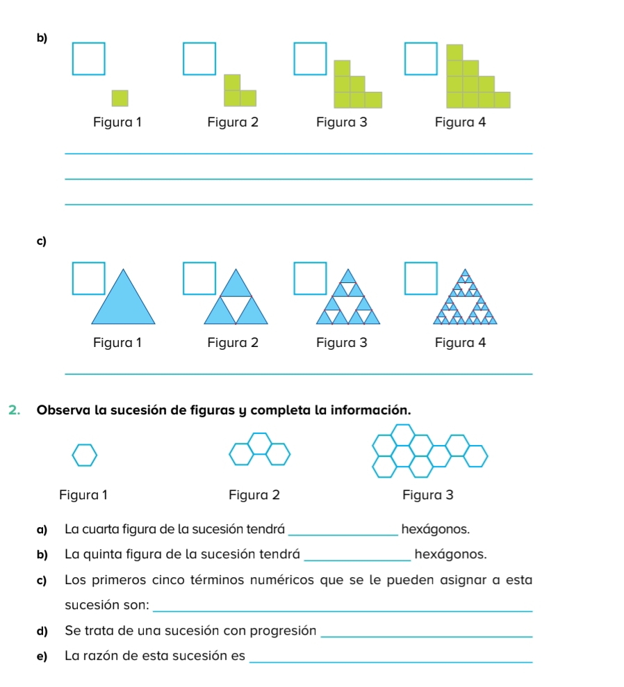 Figura 1 Figura 2 Figura 3 Figura 4 
_ 
_ 
_ 
c) 
2. Observa la sucesión de figuras y completa la información. 
Figura 1 Figura 2 Figura 3 
a) La cuarta figura de la sucesión tendrá _hexágonos. 
b) La quinta figura de la sucesión tendrá _hexágonos. 
c) Los primeros cinco términos numéricos que se le pueden asignar a esta 
sucesión son:_ 
d) Se trata de una sucesión con progresión_ 
e) La razón de esta sucesión es_