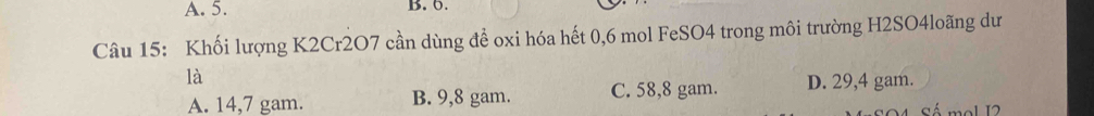 5. B. 0.
Câu 15: Khối lượng K2Cr2O7 cần dùng để oxi hóa hết 0, 6 mol FeSO4 trong môi trường H2SO4loãng dư
là
A. 14,7 gam. B. 9,8 gam. C. 58,8 gam. D. 29,4 gam.
mol 12