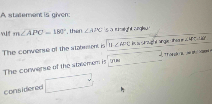 A statement is given: 
lf m∠ APC=180° , then ∠ APC is a straight angle." 
The converse of the statement is If ∠ APC is a straight angle, then m∠ APC=180°. 
The converse of the statement is true°. Therefore, the statement w 
considered sqrt(|)