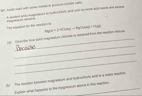 Anids react with some metals to produce soluble saits. 
A student addy magnesium to hydrochloric acid unill no more acid reacts and excess magnesium remains 
The equation for the reaction is: Mg(s)+2HCl(aq)to MgCl(aq)+H_2(g)
_ 
(a) Describe how solid magnesium chloride is obtained from the reaction maoure 
_ 
_ 
(b) The reaction between magnesium and hydrochloric acid is a redox reaction. 
Explain what happens to the magnesium atoms in this reaction.