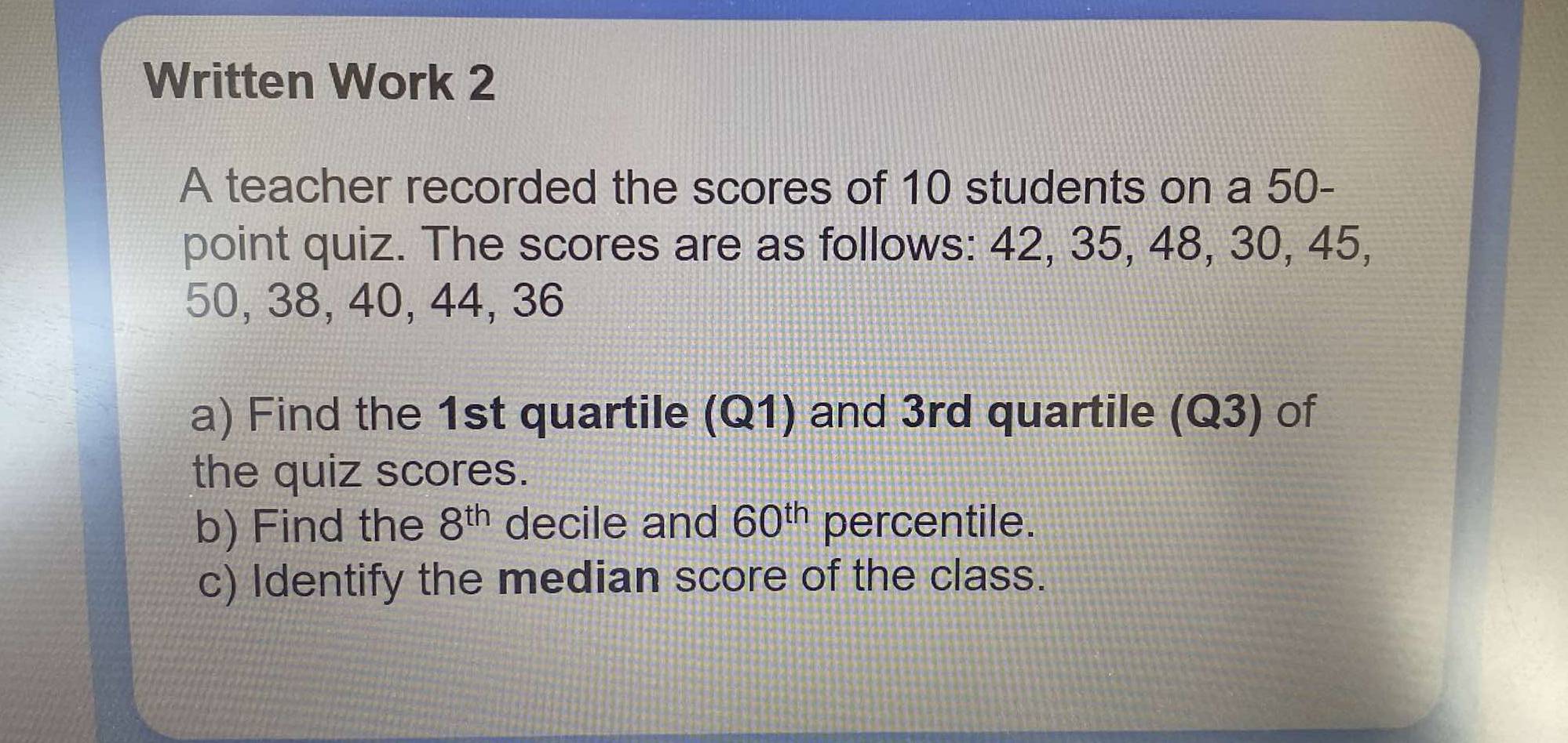 Written Work 2 
A teacher recorded the scores of 10 students on a 50 - 
point quiz. The scores are as follows: 42, 35, 48, 30, 45,
50, 38, 40, 44, 36
a) Find the 1st quartile (Q1) and 3rd quartile (Q3) of 
the quiz scores. 
b) Find the 8^(th) decile and 60^(th) percentile. 
c) Identify the median score of the class.