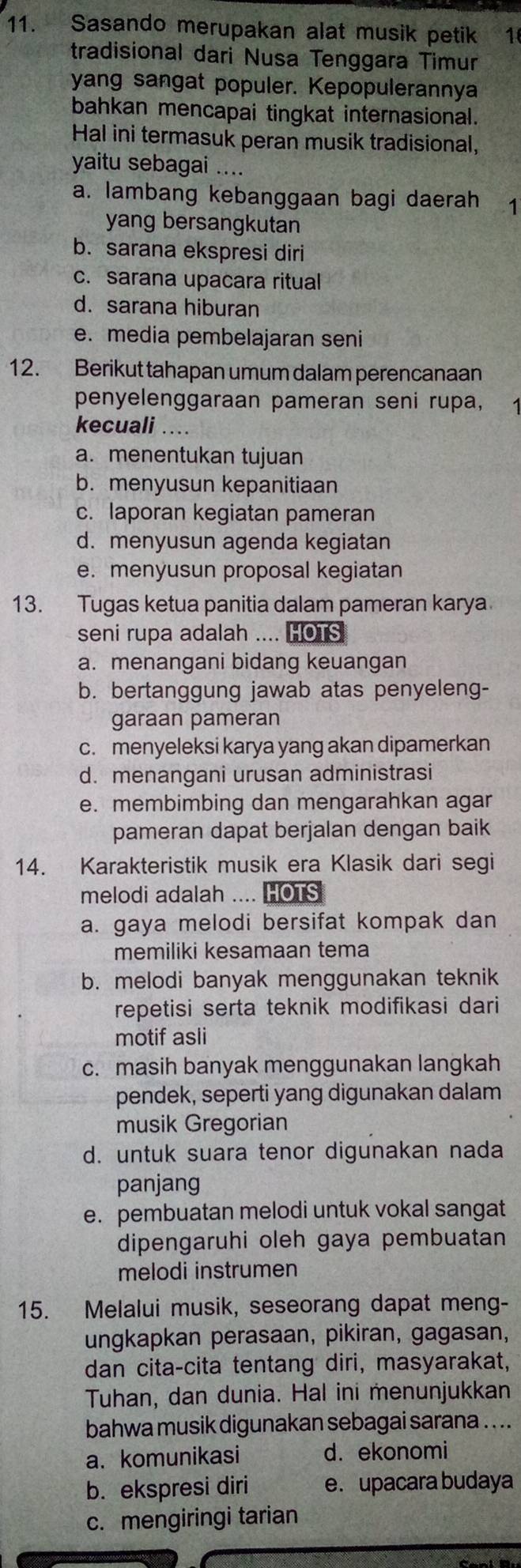 Sasando merupakan alat musik petik 1
tradisional dari Nusa Tenggara Timur
yang sangat populer. Kepopulerannya
bahkan mencapai tingkat internasional.
Hal ini termasuk peran musik tradisional,
yaitu sebagai ....
a. lambang kebanggaan bagi daerah ₹1
yang bersangkutan
b. sarana ekspresi diri
c. sarana upacara ritual
d. sarana hiburan
e. media pembelajaran seni
12. Berikut tahapan umum dalam perencanaan
penyelenggaraan pameran seni rupa, 1
kecuali ....
a. menentukan tujuan
b. menyusun kepanitiaan
c. laporan kegiatan pameran
d. menyusun agenda kegiatan
e. menyusun proposal kegiatan
13. Tugas ketua panitia dalam pameran karya
seni rupa adalah .... HOTS
a. menangani bidang keuangan
b. bertanggung jawab atas penyeleng-
garaan pameran
c. menyeleksi karya yang akan dipamerkan
d. menangani urusan administrasi
e. membimbing dan mengarahkan agar
pameran dapat berjalan dengan baik
14. Karakteristik musik era Klasik dari segi
melodi adalah .... HOTS
a. gaya melodi bersifat kompak dan
memiliki kesamaan tema
b. melodi banyak menggunakan teknik
repetisi serta teknik modifikasi dari
motif asli
c. masih banyak menggunakan langkah
pendek, seperti yang digunakan dalam
musik Gregorian
d. untuk suara tenor digunakan nada
panjang
e. pembuatan melodi untuk vokal sangat
dipengaruhi oleh gaya pembuatan
melodi instrumen
15. Melalui musik, seseorang dapat meng-
ungkapkan perasaan, pikiran, gagasan,
dan cita-cita tentang diri, masyarakat,
Tuhan, dan dunia. Hal ini menunjukkan
bahwa musik digunakan sebagai sarana .. ..
a. komunikasi d. ekonomi
b. ekspresi diri e. upacara budaya
c. mengiringi tarian