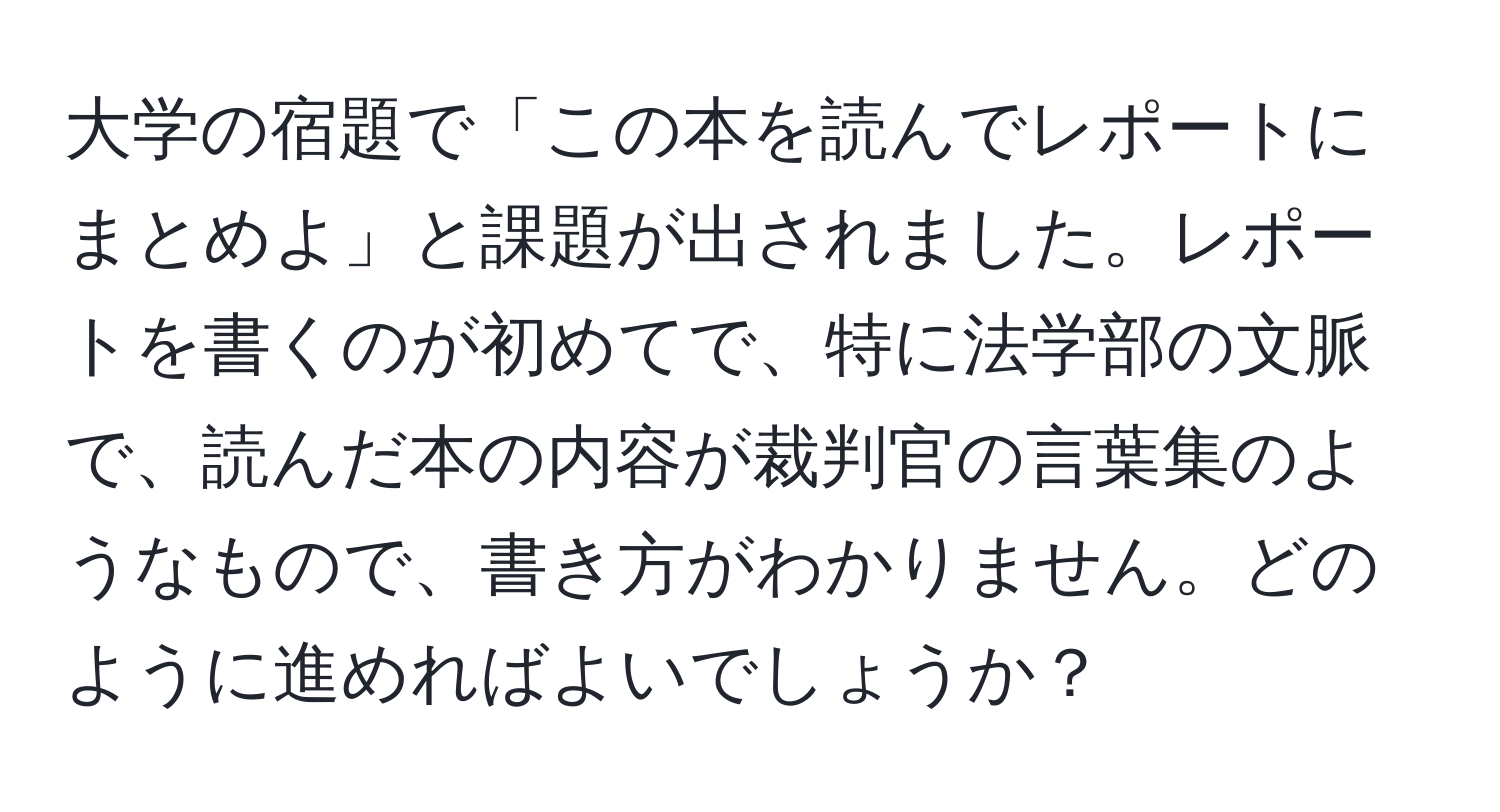 大学の宿題で「この本を読んでレポートにまとめよ」と課題が出されました。レポートを書くのが初めてで、特に法学部の文脈で、読んだ本の内容が裁判官の言葉集のようなもので、書き方がわかりません。どのように進めればよいでしょうか？