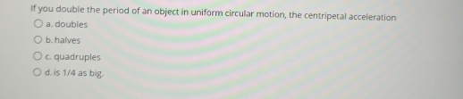 If you double the period of an object in uniform circular motion, the centripetal acceleration
a. doubles
b. halves
c. quadruples
d. is 1/4 as big.