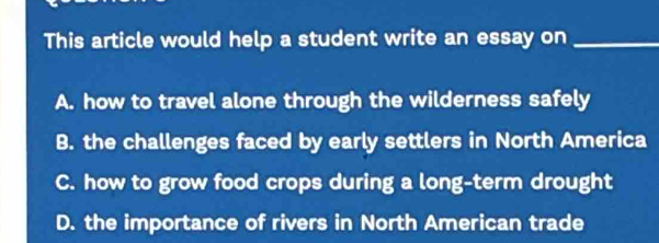 This article would help a student write an essay on_
A. how to travel alone through the wilderness safely
B. the challenges faced by early settlers in North America
C. how to grow food crops during a long-term drought
D. the importance of rivers in North American trade