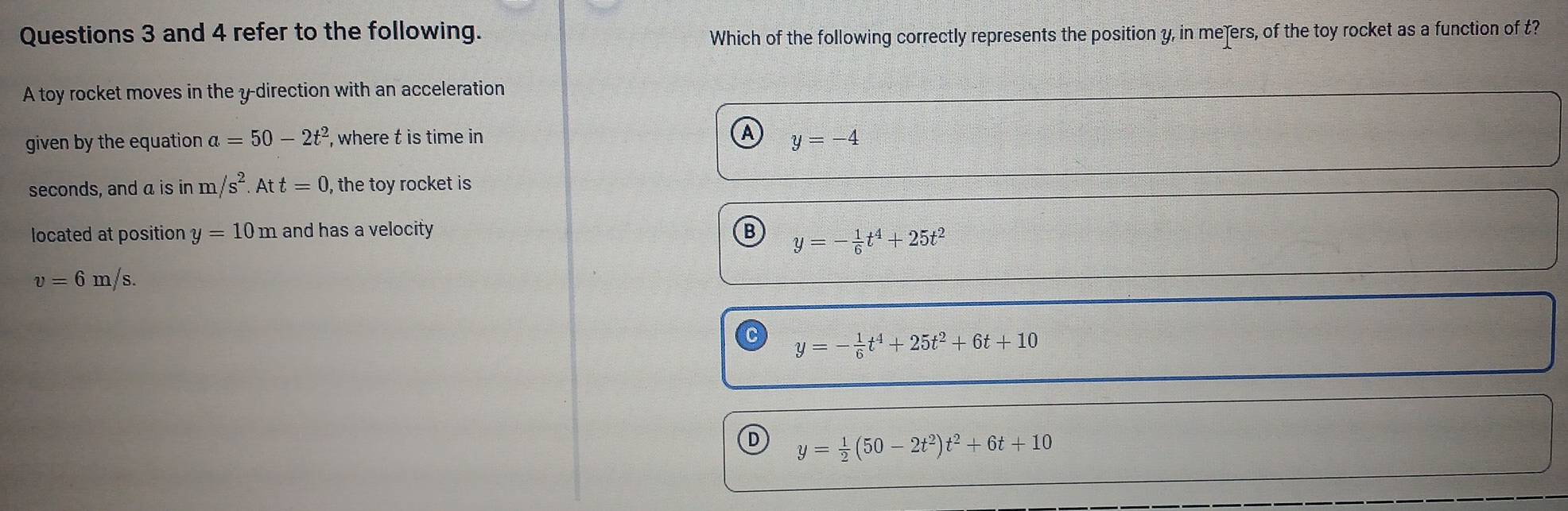 and 4 refer to the following.
Which of the following correctly represents the position y, in meers, of the toy rocket as a function of t?
A toy rocket moves in the y -direction with an acceleration
A
given by the equation a=50-2t^2 , where t is time in y=-4
seconds, and a is in m/s^2. Att=0 , the toy rocket is
located at position y=10m and has a velocity B y=- 1/6 t^4+25t^2
v=6m/s.
y=- 1/6 t^4+25t^2+6t+10
D y= 1/2 (50-2t^2)t^2+6t+10